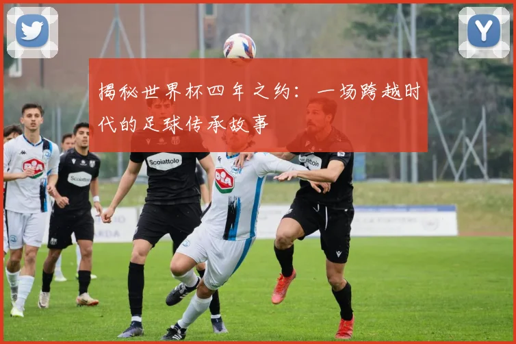揭秘世界杯四年之约：一场跨越时代的足球传承故事